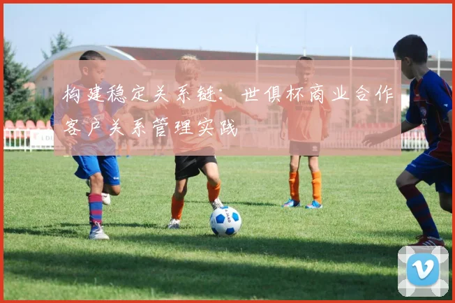 构建稳定关系链：世俱杯商业合作客户关系管理实践