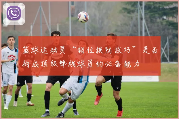 篮球运动员“错位换防技巧”是否构成顶级锋线球员的必备能力